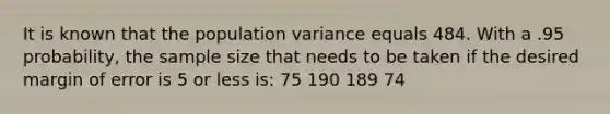 It is known that the population variance equals 484. With a .95 probability, the sample size that needs to be taken if the desired margin of error is 5 or less is: 75 190 189 74