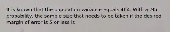 It is known that the population variance equals 484. With a .95 probability, the sample size that needs to be taken if the desired margin of error is 5 or less is