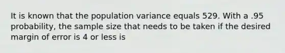 It is known that the population variance equals 529. With a .95 probability, the sample size that needs to be taken if the desired margin of error is 4 or less is