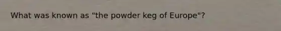 What was known as "the powder keg of Europe"?