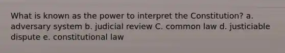 What is known as the power to interpret the Constitution? a. adversary system b. judicial review C. common law d. justiciable dispute e. constitutional law