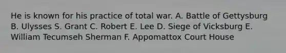 He is known for his practice of total war. A. Battle of Gettysburg B. Ulysses S. Grant C. Robert E. Lee D. Siege of Vicksburg E. William Tecumseh Sherman F. Appomattox Court House