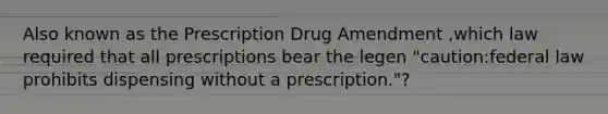 Also known as the Prescription Drug Amendment ,which law required that all prescriptions bear the legen "caution:federal law prohibits dispensing without a prescription."?