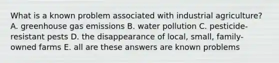 What is a known problem associated with industrial agriculture? A. greenhouse gas emissions B. water pollution C. pesticide-resistant pests D. the disappearance of local, small, family-owned farms E. all are these answers are known problems