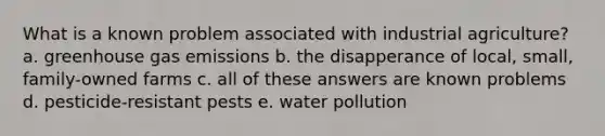 What is a known problem associated with industrial agriculture? a. greenhouse gas emissions b. the disapperance of local, small, family-owned farms c. all of these answers are known problems d. pesticide-resistant pests e. water pollution