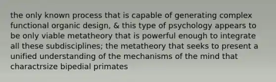 the only known process that is capable of generating complex functional organic design, & this type of psychology appears to be only viable metatheory that is powerful enough to integrate all these subdisciplines; the metatheory that seeks to present a unified understanding of the mechanisms of the mind that charactrsize bipedial primates