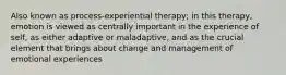 Also known as process-experiential therapy; in this therapy, emotion is viewed as centrally important in the experience of self, as either adaptive or maladaptive, and as the crucial element that brings about change and management of emotional experiences