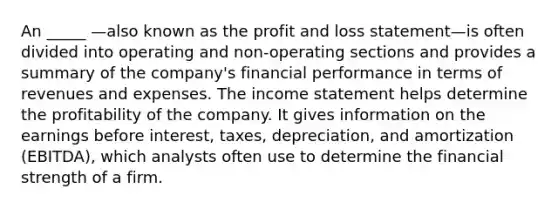 An _____ —also known as the profit and loss statement—is often divided into operating and non-operating sections and provides a summary of the company's financial performance in terms of revenues and expenses. The income statement helps determine the profitability of the company. It gives information on the earnings before interest, taxes, depreciation, and amortization (EBITDA), which analysts often use to determine the financial strength of a firm.