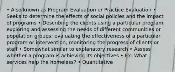 • Also known as Program Evaluation or Practice Evaluation • Seeks to determine the effects of social policies and the impact of programs • Describing the clients using a particular program; exploring and assessing the needs of different communities or population groups; evaluating the effectiveness of a particular program or intervention; monitoring the progress of clients or staff • Somewhat similar to explanatory research • Assess whether a program is achieving its objectives • Ex: What services help the homeless? • Quantitative