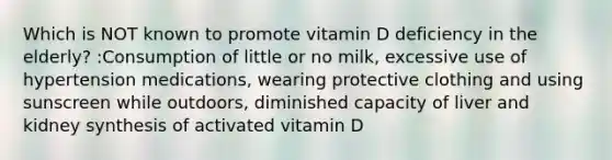 Which is NOT known to promote vitamin D deficiency in the elderly? :Consumption of little or no milk, excessive use of hypertension medications, wearing protective clothing and using sunscreen while outdoors, diminished capacity of liver and kidney synthesis of activated vitamin D