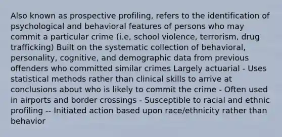 Also known as prospective profiling, refers to the identification of psychological and behavioral features of persons who may commit a particular crime (i.e, school violence, terrorism, drug trafficking) Built on the systematic collection of behavioral, personality, cognitive, and demographic data from previous offenders who committed similar crimes Largely actuarial - Uses statistical methods rather than clinical skills to arrive at conclusions about who is likely to commit the crime - Often used in airports and border crossings - Susceptible to racial and ethnic profiling -- Initiated action based upon race/ethnicity rather than behavior