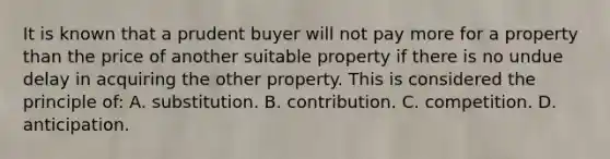 It is known that a prudent buyer will not pay more for a property than the price of another suitable property if there is no undue delay in acquiring the other property. This is considered the principle of: A. substitution. B. contribution. C. competition. D. anticipation.