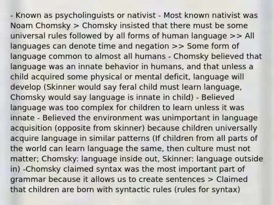 - Known as psycholinguists or nativist - Most known nativist was Noam Chomsky > Chomsky insisted that there must be some universal rules followed by all forms of human language >> All languages can denote time and negation >> Some form of language common to almost all humans - Chomsky believed that language was an innate behavior in humans, and that unless a child acquired some physical or mental deficit, language will develop (Skinner would say feral child must learn language, Chomsky would say language is innate in child) - Believed language was too complex for children to learn unless it was innate - Believed the environment was unimportant in language acquisition (opposite from skinner) because children universally acquire language in similar patterns (If children from all parts of the world can learn language the same, then culture must not matter; Chomsky: language inside out, Skinner: language outside in) -Chomsky claimed syntax was the most important part of grammar because it allows us to create sentences > Claimed that children are born with syntactic rules (rules for syntax)