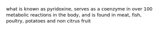 what is known as pyridoxine, serves as a coenzyme in over 100 metabolic reactions in the body, and is found in meat, fish, poultry, potatoes and non citrus fruit