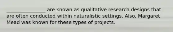 ________________ are known as qualitative research designs that are often conducted within naturalistic settings. Also, Margaret Mead was known for these types of projects.