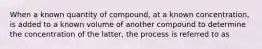 When a known quantity of compound, at a known concentration, is added to a known volume of another compound to determine the concentration of the latter, the process is referred to as