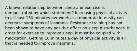 A known relationship between sleep and exercise is demonstrated by which statement? Increasing physical activity to at least 150 minutes per week at a moderate intensity can decrease symptoms of insomnia. Resistance training has not been shown to have any positive effect on sleep disturbances. In order for exercise to improve sleep, it must be coupled with medication. Getting 10 minutes a day of physical activity is all that is needed to improve insomnia.