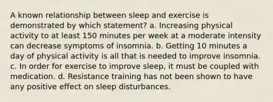 A known relationship between sleep and exercise is demonstrated by which statement? a. Increasing physical activity to at least 150 minutes per week at a moderate intensity can decrease symptoms of insomnia. b. Getting 10 minutes a day of physical activity is all that is needed to improve insomnia. c. In order for exercise to improve sleep, it must be coupled with medication. d. Resistance training has not been shown to have any positive effect on sleep disturbances.