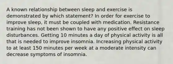 A known relationship between sleep and exercise is demonstrated by which statement? In order for exercise to improve sleep, it must be coupled with medication. Resistance training has not been shown to have any positive effect on sleep disturbances. Getting 10 minutes a day of physical activity is all that is needed to improve insomnia. Increasing physical activity to at least 150 minutes per week at a moderate intensity can decrease symptoms of insomnia.