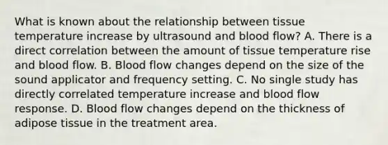 What is known about the relationship between tissue temperature increase by ultrasound and blood flow? A. There is a direct correlation between the amount of tissue temperature rise and blood flow. B. Blood flow changes depend on the size of the sound applicator and frequency setting. C. No single study has directly correlated temperature increase and blood flow response. D. Blood flow changes depend on the thickness of adipose tissue in the treatment area.