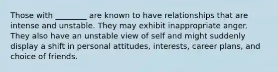 Those with ________ are known to have relationships that are intense and unstable. They may exhibit inappropriate anger. They also have an unstable view of self and might suddenly display a shift in personal attitudes, interests, career plans, and choice of friends.