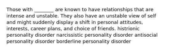 Those with ________ are known to have relationships that are intense and unstable. They also have an unstable view of self and might suddenly display a shift in personal attitudes, interests, career plans, and choice of friends. histrionic personality disorder narcissistic personality disorder antisocial personality disorder borderline personality disorder