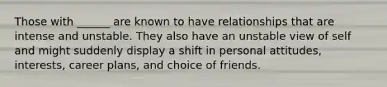 Those with ______ are known to have relationships that are intense and unstable. They also have an unstable view of self and might suddenly display a shift in personal attitudes, interests, career plans, and choice of friends.