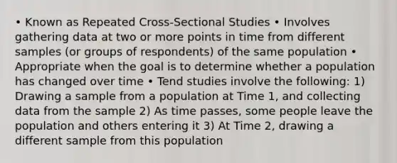 • Known as Repeated Cross-Sectional Studies • Involves gathering data at two or more points in time from different samples (or groups of respondents) of the same population • Appropriate when the goal is to determine whether a population has changed over time • Tend studies involve the following: 1) Drawing a sample from a population at Time 1, and collecting data from the sample 2) As time passes, some people leave the population and others entering it 3) At Time 2, drawing a different sample from this population