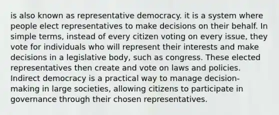 is also known as representative democracy. it is a system where people elect representatives to make decisions on their behalf. In simple terms, instead of every citizen voting on every issue, they vote for individuals who will represent their interests and make decisions in a legislative body, such as congress. These elected representatives then create and vote on laws and policies. Indirect democracy is a practical way to manage decision-making in large societies, allowing citizens to participate in governance through their chosen representatives.