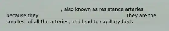 _______________________, also known as resistance arteries because they ___________________________________. They are the smallest of all the arteries, and lead to capillary beds