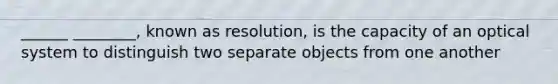 ______ ________, known as resolution, is the capacity of an optical system to distinguish two separate objects from one another