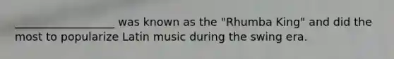 __________________ was known as the "Rhumba King" and did the most to popularize Latin music during the swing era.