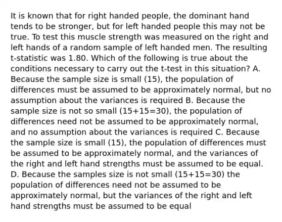 It is known that for right handed people, the dominant hand tends to be stronger, but for left handed people this may not be true. To test this muscle strength was measured on the right and left hands of a random sample of left handed men. The resulting t-statistic was 1.80. Which of the following is true about the conditions necessary to carry out the t-test in this situation? A. Because the sample size is small (15), the population of differences must be assumed to be approximately normal, but no assumption about the variances is required B. Because the sample size is not so small (15+15=30), the population of differences need not be assumed to be approximately normal, and no assumption about the variances is required C. Because the sample size is small (15), the population of differences must be assumed to be approximately normal, and the variances of the right and left hand strengths must be assumed to be equal. D. Because the samples size is not small (15+15=30) the population of differences need not be assumed to be approximately normal, but the variances of the right and left hand strengths must be assumed to be equal