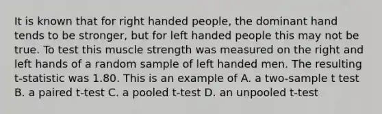 It is known that for right handed people, the dominant hand tends to be stronger, but for left handed people this may not be true. To test this muscle strength was measured on the right and left hands of a random sample of left handed men. The resulting t-statistic was 1.80. This is an example of A. a two-sample t test B. a paired t-test C. a pooled t-test D. an unpooled t-test