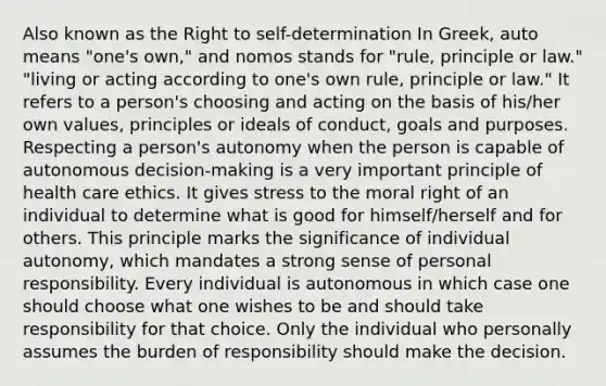 Also known as the Right to self-determination In Greek, auto means "one's own," and nomos stands for "rule, principle or law." "living or acting according to one's own rule, principle or law." It refers to a person's choosing and acting on the basis of his/her own values, principles or ideals of conduct, goals and purposes. Respecting a person's autonomy when the person is capable of autonomous decision-making is a very important principle of health care ethics. It gives stress to the moral right of an individual to determine what is good for himself/herself and for others. This principle marks the significance of individual autonomy, which mandates a strong sense of personal responsibility. Every individual is autonomous in which case one should choose what one wishes to be and should take responsibility for that choice. Only the individual who personally assumes the burden of responsibility should make the decision.