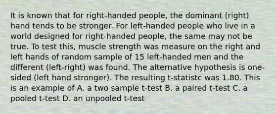 It is known that for right-handed people, the dominant (right) hand tends to be stronger. For left-handed people who live in a world designed for right-handed people, the same may not be true. To test this, muscle strength was measure on the right and left hands of random sample of 15 left-handed men and the different (left-right) was found. The alternative hypothesis is one-sided (left hand stronger). The resulting t-statistc was 1.80. This is an example of A. a two sample t-test B. a paired t-test C. a pooled t-test D. an unpooled t-test