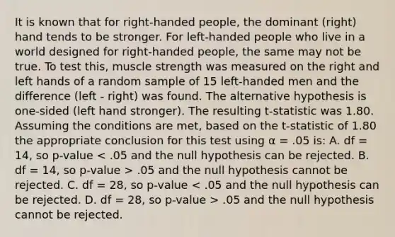 It is known that for right-handed people, the dominant (right) hand tends to be stronger. For left-handed people who live in a world designed for right-handed people, the same may not be true. To test this, muscle strength was measured on the right and left hands of a random sample of 15 left-handed men and the difference (left - right) was found. The alternative hypothesis is one-sided (left hand stronger). The resulting t-statistic was 1.80. Assuming the conditions are met, based on the t-statistic of 1.80 the appropriate conclusion for this test using α = .05 is: A. df = 14, so p-value .05 and the null hypothesis cannot be rejected. C. df = 28, so p-value .05 and the null hypothesis cannot be rejected.