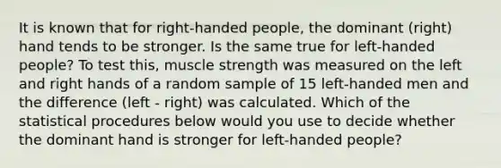 It is known that for right-handed people, the dominant (right) hand tends to be stronger. Is the same true for left-handed people? To test this, muscle strength was measured on the left and right hands of a random sample of 15 left-handed men and the difference (left - right) was calculated. Which of the statistical procedures below would you use to decide whether the dominant hand is stronger for left-handed people?