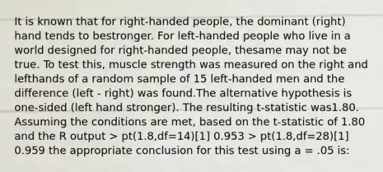 It is known that for right-handed people, the dominant (right) hand tends to bestronger. For left-handed people who live in a world designed for right-handed people, thesame may not be true. To test this, muscle strength was measured on the right and lefthands of a random sample of 15 left-handed men and the difference (left - right) was found.The alternative hypothesis is one-sided (left hand stronger). The resulting t-statistic was1.80. Assuming the conditions are met, based on the t-statistic of 1.80 and the R output > pt(1.8,df=14)[1] 0.953 > pt(1.8,df=28)[1] 0.959 the appropriate conclusion for this test using a = .05 is: