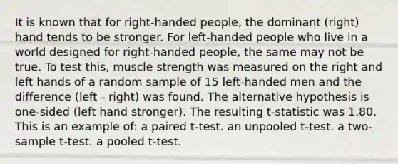 It is known that for right-handed people, the dominant (right) hand tends to be stronger. For left-handed people who live in a world designed for right-handed people, the same may not be true. To test this, muscle strength was measured on the right and left hands of a random sample of 15 left-handed men and the difference (left - right) was found. The alternative hypothesis is one-sided (left hand stronger). The resulting t-statistic was 1.80. This is an example of: a paired t-test. an unpooled t-test. a two-sample t-test. a pooled t-test.