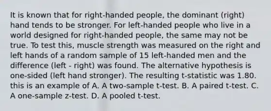 It is known that for right-handed people, the dominant (right) hand tends to be stronger. For left-handed people who live in a world designed for right-handed people, the same may not be true. To test this, muscle strength was measured on the right and left hands of a random sample of 15 left-handed men and the difference (left - right) was found. The alternative hypothesis is one-sided (left hand stronger). The resulting t-statistic was 1.80. this is an example of A. A two-sample t-test. B. A paired t-test. C. A one-sample z-test. D. A pooled t-test.