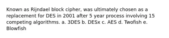 Known as Rijndael block cipher, was ultimately chosen as a replacement for DES in 2001 after 5 year process involving 15 competing algorithms. a. 3DES b. DESx c. AES d. Twofish e. Blowfish