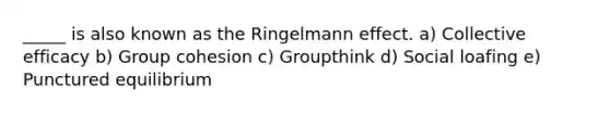 _____ is also known as the Ringelmann effect. a) Collective efficacy b) Group cohesion c) Groupthink d) Social loafing e) Punctured equilibrium