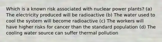 Which is a known risk associated with nuclear power plants? (a) The electricity produced will be radioactive (b) The water used to cool the system will become radioactive (c) The workers will have higher risks for cancer than the standard population (d) The cooling water source can suffer thermal pollution