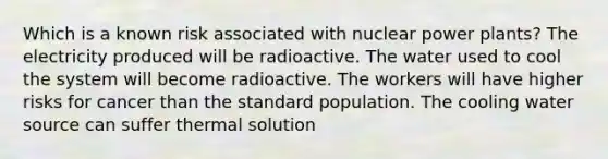 Which is a known risk associated with nuclear power plants? The electricity produced will be radioactive. The water used to cool the system will become radioactive. The workers will have higher risks for cancer than the standard population. The cooling water source can suffer thermal solution