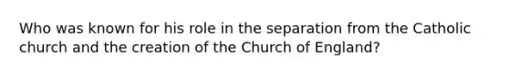 Who was known for his role in the separation from the Catholic church and the creation of the Church of England?