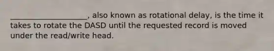 ____________________, also known as rotational delay, is the time it takes to rotate the DASD until the requested record is moved under the read/write head.