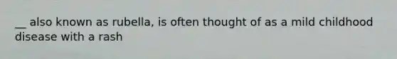 __ also known as rubella, is often thought of as a mild childhood disease with a rash