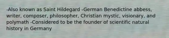 -Also known as Saint Hildegard -German Benedictine abbess, writer, composer, philosopher, Christian mystic, visionary, and polymath -Considered to be the founder of scientific natural history in Germany