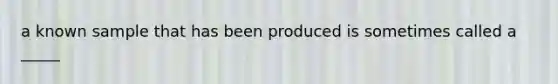 a known sample that has been produced is sometimes called a _____